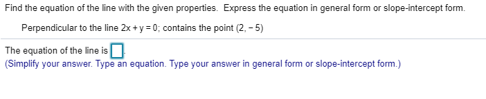 Find the equation of the line with the given properties. Express the equation in general form or slope-intercept form.
Perpendicular to the line 2x + y 0; contains the point (2, -5)
The equation of the line is
(Simplify your answer. Type
an equation. Type your answer in general form or slope-intercept form.)

