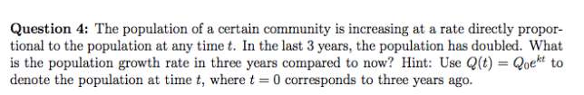 Question 4: The population of a certain community is increasing at a rate directly propor-
tional to the population at any time t. In the last 3 years, the population has doubled. What
is the population growth rate in three years compared to now? Hint: Use Q(t) = Qoekt to
denote the population at time t, where t = 0 corresponds to three years ago.
