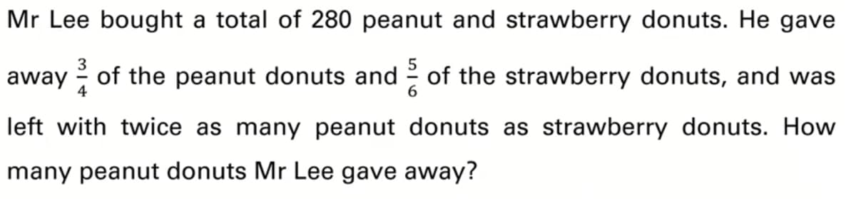 Mr Lee bought a total of 280 peanut and strawberry donuts. He gave
away of the peanut donuts and 2 of the strawberry donuts, and was
4
left with twice as many peanut donuts as strawberry donuts. How
many peanut donuts Mr Lee gave away?
