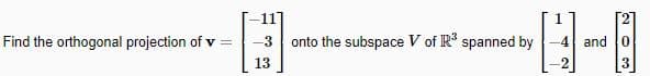 Find the orthogonal projection of v =
-11
-3
13
onto the subspace V of R³ spanned by
03
-4 and 0