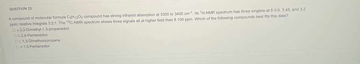 QUESTION 23
A compound of molecular formula C5H12O2 compound has strong infrared absorption at 3300 to 3400 cm-1. Its 1H-NMR spectrum has three singlets at ō 0.9, 3.45, and 3.2
ppm; relative integrals 3:2:1. The 13C-NMR spectrum shows three signals all at higher field than 5 100 ppm. Which of the following compounds best fits this data?
O a. 2,2-Dimethyl-1,3-propanediol
O b.2.4-Pentanediol
Oc 1,3-Dimethoxypropane
O d. 1,5-Pentanediol
