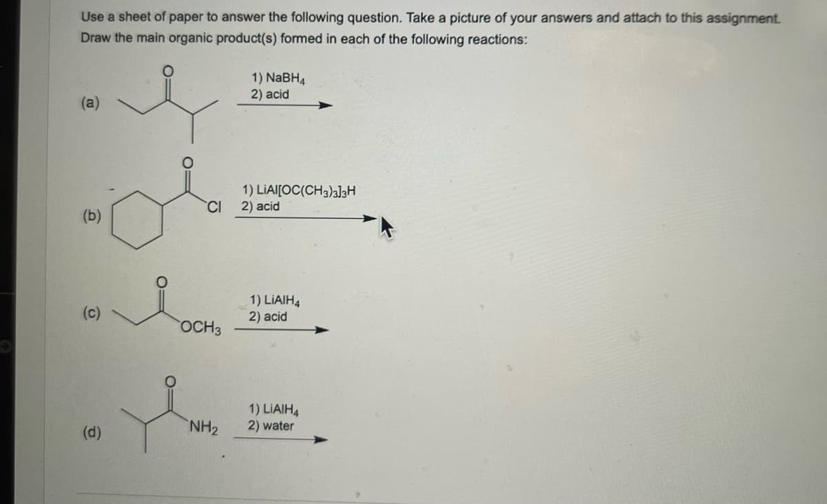 Use a sheet of paper to answer the following question. Take a picture of your answers and attach to this assignment.
Draw the main organic product(s) formed in each of the following reactions:
(a)
(b)
O
@
0=
CI
OCH 3
NH₂
1) NaBH4
2) acid
1) LIAI[OC(CH3)3]3H
2) acid
1) LIAIH4
2) acid
1) LIAIH4
2) water