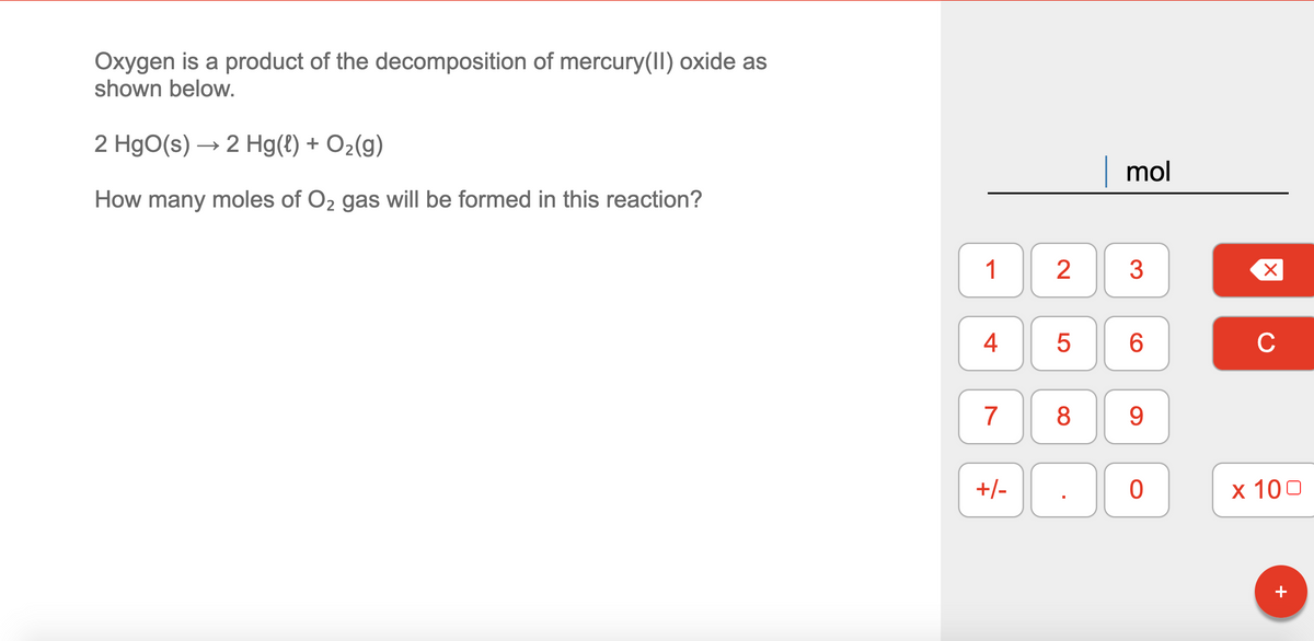 Oxygen is a product of the decomposition of mercury(II) oxide as
shown below.
2 HgO(s) → 2 Hg(t) + O2(g)
| mol
How many moles of O2 gas will be formed in this reaction?
1
2
3
4
C
7
9
+/-
х 100
+
