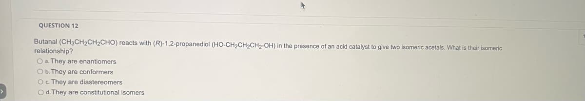 QUESTION 12
Butanal (CH3CH₂CH₂CHO) reacts with (R)-1,2-propanediol (HO-CH₂CH₂CH2-OH) in the presence of an acid catalyst to give two isomeric acetals. What is their isomeric
relationship?
O a. They are enantiomers
O b. They are conformers
O c. They are diastereomers
O d. They are constitutional isomers