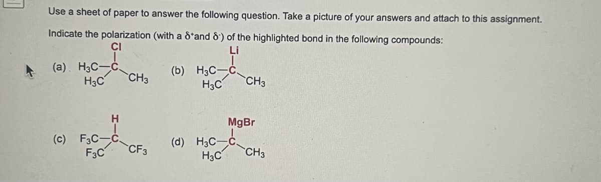 Use a sheet of paper to answer the following question. Take a picture of your answers and attach to this assignment.
Indicate the polarization (with a 8 and 8) of the highlighted bond in the following compounds:
CI
Li
(a). H3C-C.
H3C
(c) F3C-
F3C
H
CH3
CF3
(b) H3C-C
H3C
CH3
MgBr
(d) H3C-C
H3C
CH3