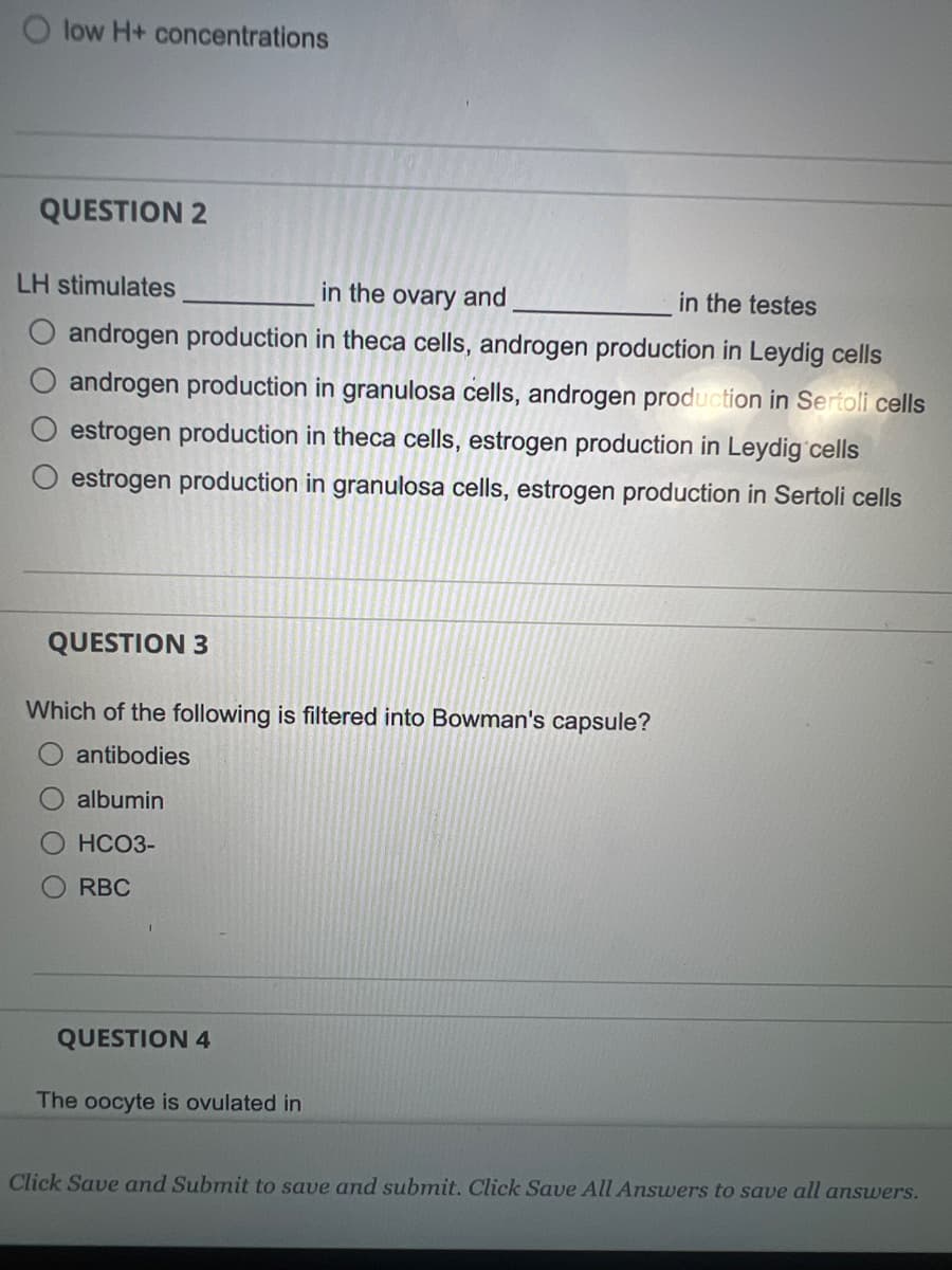 low H+ concentrations
QUESTION 2
LH stimulates
in the ovary and
in the testes
androgen production in theca cells, androgen production in Leydig cells
androgen production in granulosa cells, androgen production in Sertoli cells
estrogen production in theca cells, estrogen production in Leydig cells
estrogen production in granulosa cells, estrogen production in Sertoli cells
QUESTION 3
Which of the following is filtered into Bowman's capsule?
antibodies
albumin
HCO3-
RBC
QUESTION 4
The oocyte is ovulated in
Click Save and Submit to save and submit. Click Save All Answers to save all answers.