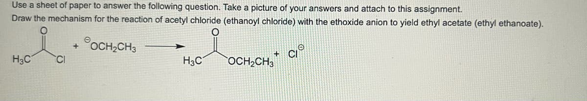 Use a sheet of paper to answer the following question. Take a picture of your answers and attach to this assignment.
Draw the mechanism for the reaction of acetyl chloride (ethanoyl chloride) with the ethoxide anion to yield ethyl acetate (ethyl ethanoate).
OCH₂CH3
H₂C+
CI
H3C
+
OCH₂CH3