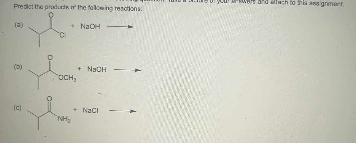 Predict the products of the following reactions:
(a)
(b)
(c)
CI
+ NaOH
OCH 3
NH₂
+ NaOH
+ NaCl
Te of your answers and attach to this assignment.