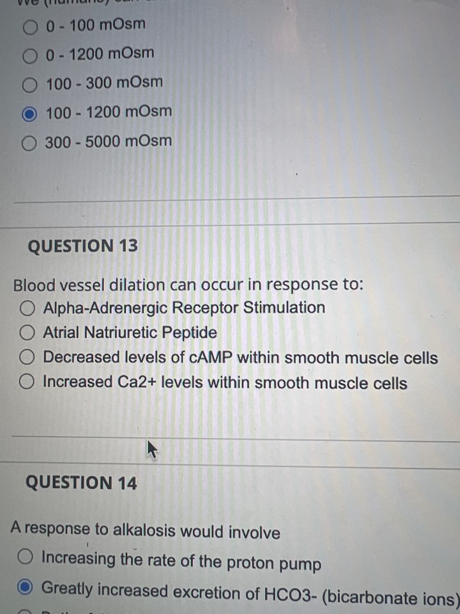 O 0-100 mOsm
0-1200 mOsm
100-300 mOsm
100-1200 mOsm
300-5000 mOsm
QUESTION 13
Blood vessel dilation can occur in response to:
O Alpha-Adrenergic Receptor Stimulation
Atrial Natriuretic Peptide
Decreased levels of CAMP within smooth muscle cells
Increased Ca2+ levels within smooth muscle cells
QUESTION 14
A response to alkalosis would involve
Increasing the rate of the proton pump
Greatly increased excretion of HCO3- (bicarbonate ions)