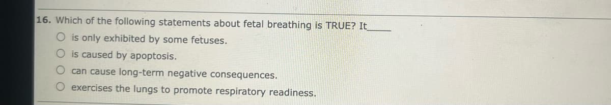 16. Which of the following statements about fetal breathing is TRUE? It_
O is only exhibited by some fetuses.
O is caused by apoptosis.
O can cause long-term negative consequences.
O exercises the lungs to promote respiratory readiness.