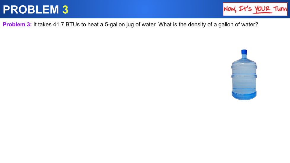 PROBLEM 3
Now, It's YOUR Turn
Problem 3: It takes 41.7 BTUS to heat a 5-gallon jug of water. What is the density of a gallon of water?
