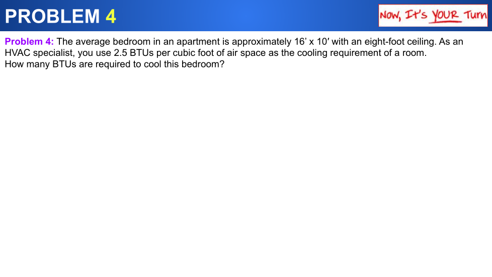 PROBLEM 4
Now, It's YOUR Turn
Problem 4: The average bedroom in an apartment is approximately 16' x 10' with an eight-foot ceiling. As an
HVAC specialist, you use 2.5 BTUS per cubic foot of air space as the cooling requirement of a room.
How many BTUS are required to cool this bedroom?
