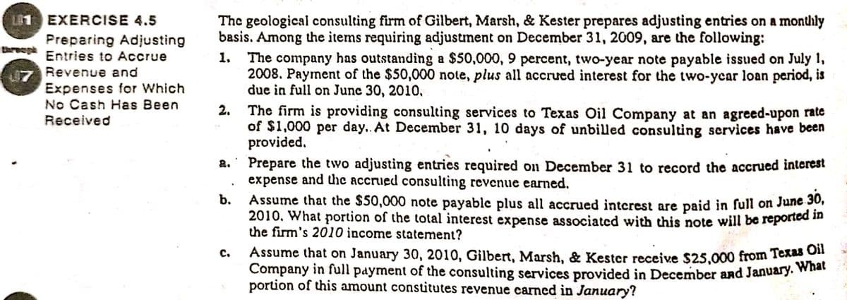 L1 EXERCISE 4.5
The geological consulting firm of Gilbert, Marsh, & Kester prepares adjusting entries on a monthly
basis. Among the items requiring adjustment on December 31, 2009, are the following:
The company has outstanding a $50,000, 9 percent, two-year note payable issued on July 1,
2008. Payment of the $50,000 note, plus all accrued interest for the two-ycar loan period, is
due in full on Junc 30, 2010,
Preparing Adjusting
Breep Entries to Accrue
Revenue and
Expenses for Which
No Cash Has Been
Received
2. The firm is providing consulting services to Texas Oil Company at an agreed-upon rate
of $1,000 per day.. At December 31, 10 days of unbilled consulting services have been
provided.
Prepare the two adjusting entries required on December 31 to record the accrued interest
expense and the accrued consulting revenue earned.
Assume that the $50,000 note payable plus all accrued interest are paid in full on June 30,
2010. What portion of the total interest expense associated with this note will be reported in
the firm's 2010 income statement?
Assume that on January 30, 2010, Gilbert, Marsh, & Kester receive $25,000 from Textet
Company in full payment of the consulting services provided in December and January. what
portion of this amount constitutes revenue earned in January?
b.
с.
