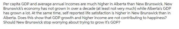 Per capita GDP and average annual incomes are much higher in Alberta than New Brunswick. New
Brunswick's economy has not grown in over a decade (at least not very much) while Alberta's GDP
has grown a lot. At the same time, self reported life satisfaction is higher in New Brunswick than in
Alberta. Does this show that GDP growth and higher income are not contributing to happiness?
Should New Brunswick stop worrying about trying to grow it's GDP?
