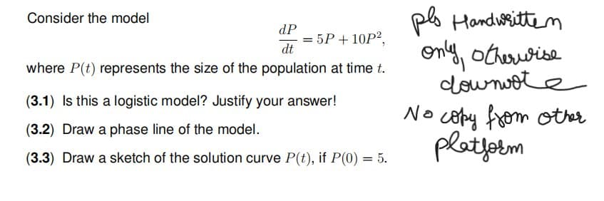 Consider the model
dP
dt
where P(t) represents the size of the population at time t.
= 5P + 10P²,
=
(3.1) Is this a logistic model? Justify your answer!
(3.2) Draw a phase line of the model.
(3.3) Draw a sketch of the solution curve P(t), if P(0) = 5.
pls Handwritten
only, otherwise
dou note
No copy from other
platform