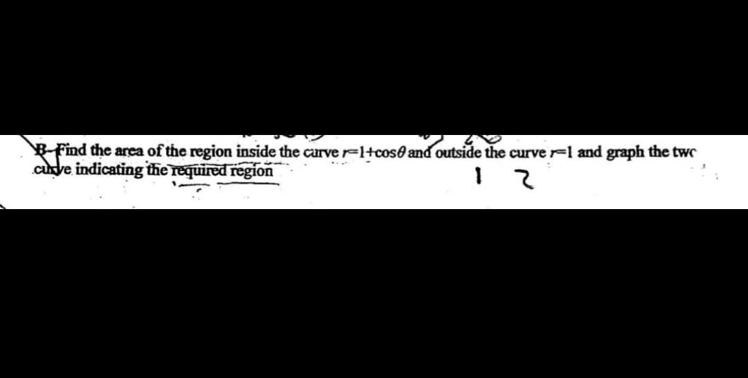 B-Find the area of the region inside the curve r=1+cose and outside the curve -1 and graph the two
curve indicating the required region
:
12