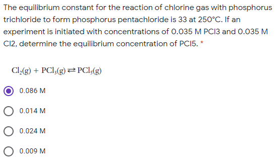 The equilibrium constant for the reaction of chlorine gas with phosphorus
trichloride to form phosphorus pentachloride is 33 at 250°C. If an
experiment is initiated with concentrations of 0.035 M PC13 and 0.035 M
CI12, determine the equilibrium concentration of PCI5. *
Cl(g) + PCl;(g)PCl(g)
0.086 M
O 0.014 M
0.024 M
O 0.009 M
