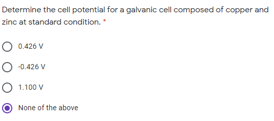 Determine the cell potential for a galvanic cell composed of copper and
zinc at standard condition. *
O 0.426 V
O -0.426 V
O 1.100 V
None of the above
