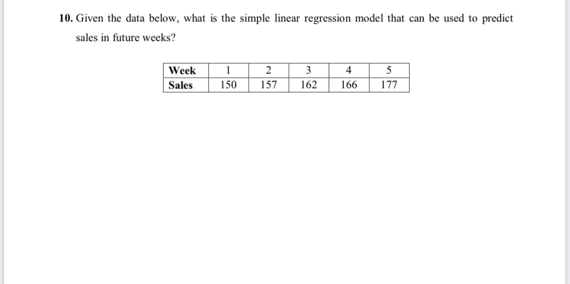 10. Given the data below, what is the simple linear regression model that can be used to predict
sales in future weeks?
Week
1
3
4
5
Sales
150
157
162
166
177
