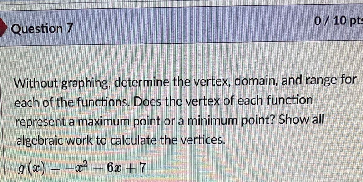 Question 7
0/10 pts
人
Without graphing, determine the vertex, domain, and range for
each of the functions. Does the vertex of each function
represent a maximum point or a minimum point? Show all
algebraic work to calculate the vertices.
g (x) =-a?
6x + 7
