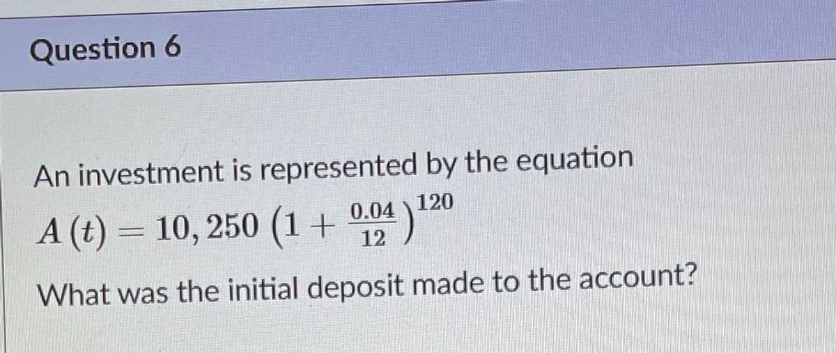 Question 6
An investment is represented by the equation
A (t) = 10, 250 (1 +
0.04 120
12
What was the initial deposit made to the account?
