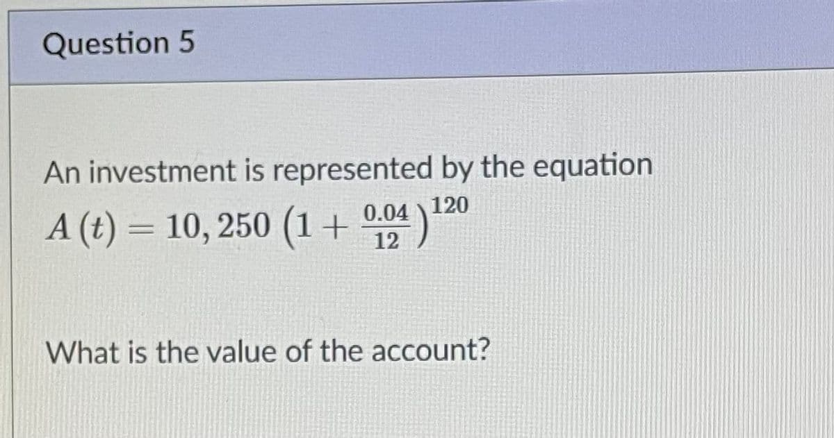 Question 5
An investment is represented by the equation
120
A (t) = 10, 250 (1+ 004)
What is the value of the account?
