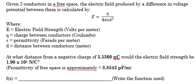 Given 2 conductors in a free space, the electric field produced by a difference in voltage
potential between them is calculated by:
E =
9
4πɛd²
Where:
E = Electric Field Strength (Volts per meter)
q=charge between conductors (Coulombs)
ε = permittivity (Farads per meter)
d = distance between conductors (meter)
At what distance from a negative charge of 5.5360 nC would the electric field strength be
1.90 x 105 N/C?
(Permittivity of free space is approximately = 8.8542 pF/m)
f(x)
(Write the function used)