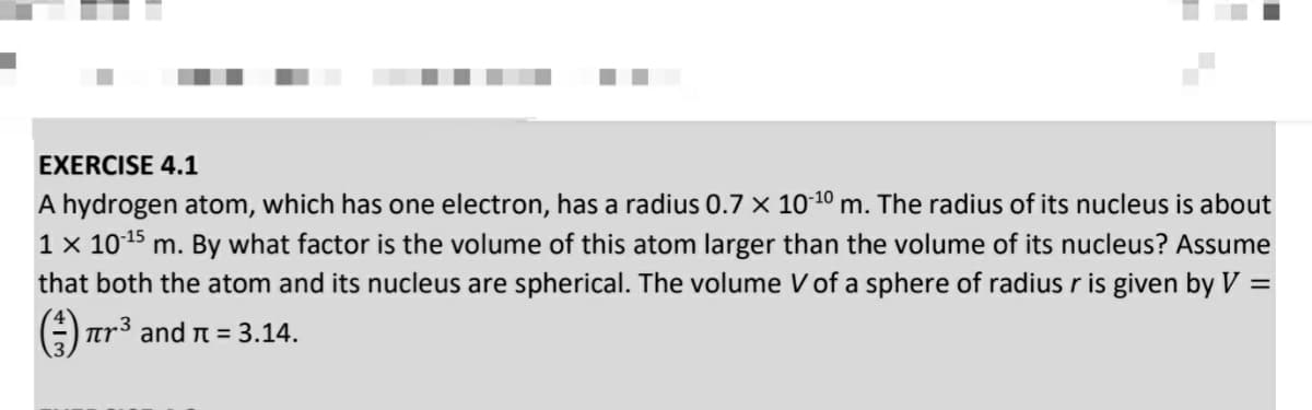 EXERCISE 4.1
A hydrogen atom, which has one electron, has a radius 0.7 x 10-10 m. The radius of its nucleus is about
1 x 1015 m. By what factor is the volume of this atom larger than the volume of its nucleus? Assume
that both the atom and its nucleus are spherical. The volume V of a sphere of radius r is given by V =
3
tr and r = 3.14.
