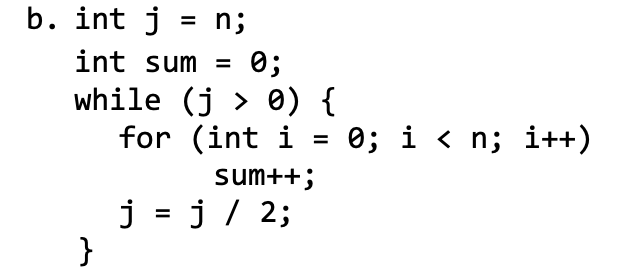 b. int j = n;
int sum =
0;
while (j > 0) {
for (int i = 0; i < n; i++)
sum++;
j = j/ 2;
}
%3D
