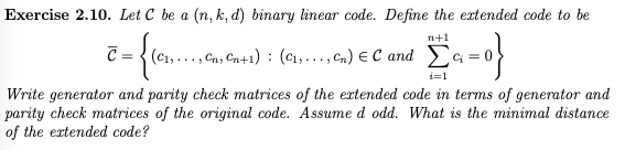 Exercise 2.10. Let C be a (n, k, d) binary linear code. Define the extended code to be
n+1
C = { (C1,.
Cns Gn+1) : (c1,...,Cm) e C and Ea=0}
i=1
Write generator and parity check matrices of the extended code in terms of generator and
parity check matrices of the original code. Assume d odd. What is the minimal distance
of the extended code?
