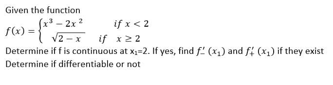 Given the function
2x 2
if x < 2
f (x) =
V2 – x
if x 2 2
Determine if f is continuous at x1=2. If yes, find f' (x1) and ff (x1) if they exist
Determine if differentiable or not
