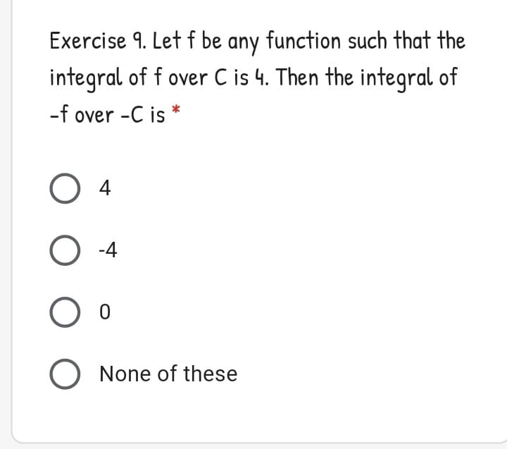 Exercise 9. Let f be any function such that the
integral of f over C is 4. Then the integral of
-f over -C is *
O 4
O -4
O None of these
