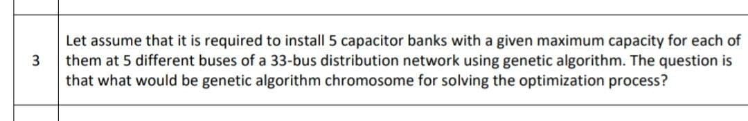 Let assume that it is required to install 5 capacitor banks with a given maximum capacity for each of
them at 5 different buses of a 33-bus distribution network using genetic algorithm. The question is
that what would be genetic algorithm chromosome for solving the optimization process?
3
