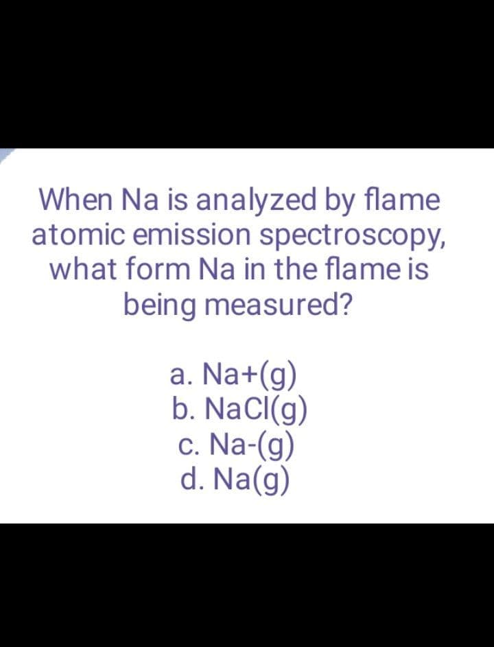 When Na is analyzed by flame
atomic emission spectroscopy,
what form Na in the flame is
being measured?
a. Na+(g)
b. NaCl(g)
c. Na-(g)
d. Na(g)
