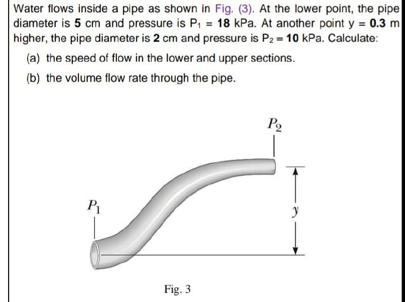 Water flows inside a pipe as shown in Fig. (3). At the lower point, the pipe
diameter is 5 cm and pressure is P1 = 18 kPa. At another point y = 0.3 m
higher, the pipe diameter is 2 cm and pressure is P2 = 10 kPa. Calculate:
%3D
%3D
(a) the speed of flow in the lower and upper sections.
(b) the volume flow rate through the pipe.
P2
P1
Fig. 3
