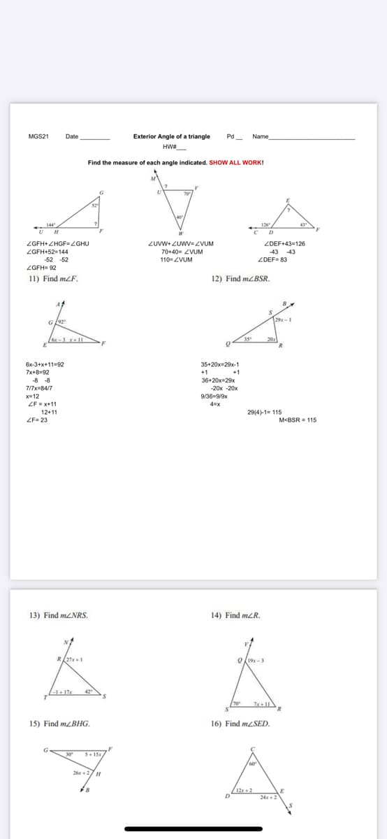 MGS21
Date
Exterior Angle of a triangle
Pd
Name
HW#
Find the measure of each angle indicated. SHOW ALL WORK!
70
144
126
D
ZUVW+ZUWV= ZVUM
70+40- ZVUM
ZGFH+ ZHGF=ZGHU
ZDEF+43=126
ZGFH+52-144
-43 -43
-52 -52
110=ZVUM
ZDEF= 83
ZGFH= 92
11) Find mLF.
12) Find MLBSR.
29x-1
G
or-3 x+11
35
20x
6x-3+x+11-92
7x+8=92
-8 -8
35+20x-29x-1
+1
36+20x-29x
+1
7/7x=84/7
-20x -20x
x=12
9/36=9/9x
ZF = x+11
4%3Dx
12+11
29(4)-1= 115
ZF= 23
M<BSR = 115
13) Find M2NRS.
14) Find mLR.
O19-3
1-1+17
42
15) Find mzBHG.
16) Find MLSED.
G
30
5+ 15
60
26 +27H
B.
/12r + 2
24x+2
