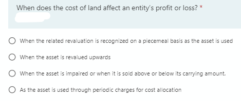 When does the cost of land affect an entity's profit or loss? *
O When the related revaluation is recognized on a piecemeal basis as the asset is used
O When the asset is revalued upwards
O When the asset is impaired or when it is sold above or below its carrying amount.
O As the asset is used through periodic charges for cost allocation
