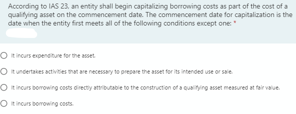 According to IAS 23, an entity shall begin capitalizing borrowing costs as part of the cost of a
qualifying asset on the commencement date. The commencement date for capitalization is the
date when the entity first meets all of the following conditions except one: *
O It incurs expenditure for the asset.
O It undertakes activities that are necessary to prepare the asset for its intended use or sale.
O It incurs borrowing costs directly attributable to the construction of a qualifying asset measured at fair value.
O It incurs borrowing costs.
