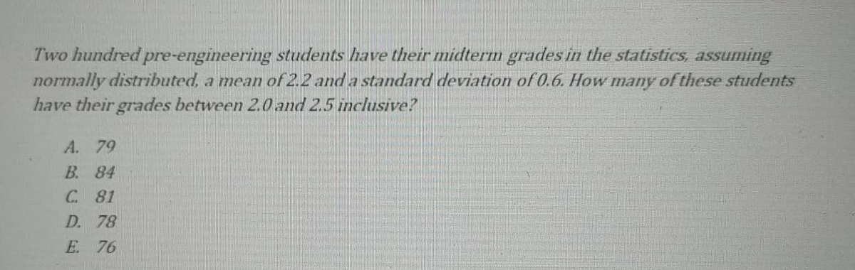 Two hundred pre-engineering students have their midterm grades in the statistics, assuming
normally distributed, a mean of 2.2 and a standard deviation of 0.6. How many of these students
have their grades between 2.0 and 2.5 inclusive?
A. 79
B. 84
C. 81
D. 78
E 76

