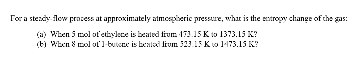 For a steady-flow process at approximately atmospheric pressure, what is the entropy change of the gas:
(a) When 5 mol of ethylene is heated from 473.15 K to 1373.15 K?
(b) When 8 mol of 1-butene is heated from 523.15 K to 1473.15 K?
