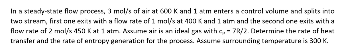 In a steady-state flow process, 3 mol/s of air at 600 K and 1 atm enters a control volume and splits into
two stream, first one exits with a flow rate of 1 mol/s at 400 K and 1 atm and the second one exits with a
flow rate of 2 mol/s 450 K at 1 atm. Assume air is an ideal gas with cp = 7R/2. Determine the rate of heat
transfer and the rate of entropy generation for the process. Assume surrounding temperature is 300 K.
