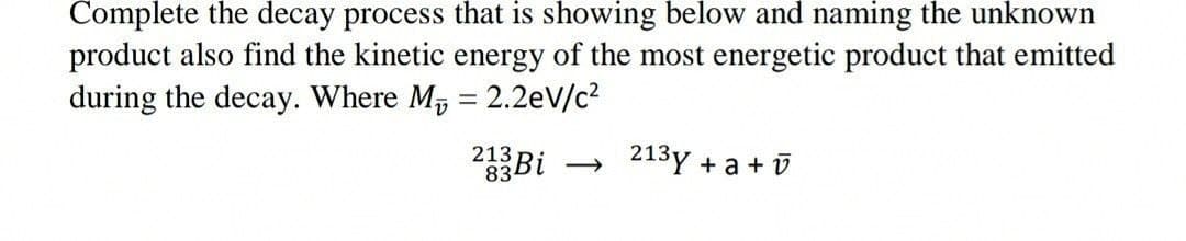 Complete the decay process that is showing below and naming the unknown
product also find the kinetic energy of the most energetic product that emitted
during the decay. Where M, = 2.2eV/c2
213
834
2Bi
→ 213y + a + v
