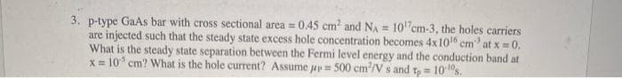 3. p-type GaAs bar with cross sectional area = 0.45 cm and NA = 10"cm-3, the holes carriers
are injected such that the steady state excess hole concentration becomes 4x10 em
What is the steady state separation between the Fermi level energy and the conduction band at
x = 10 cm? What is the hole current? Assume jy = 500 cm/V s and t, = 10 10s.
at x = 0.

