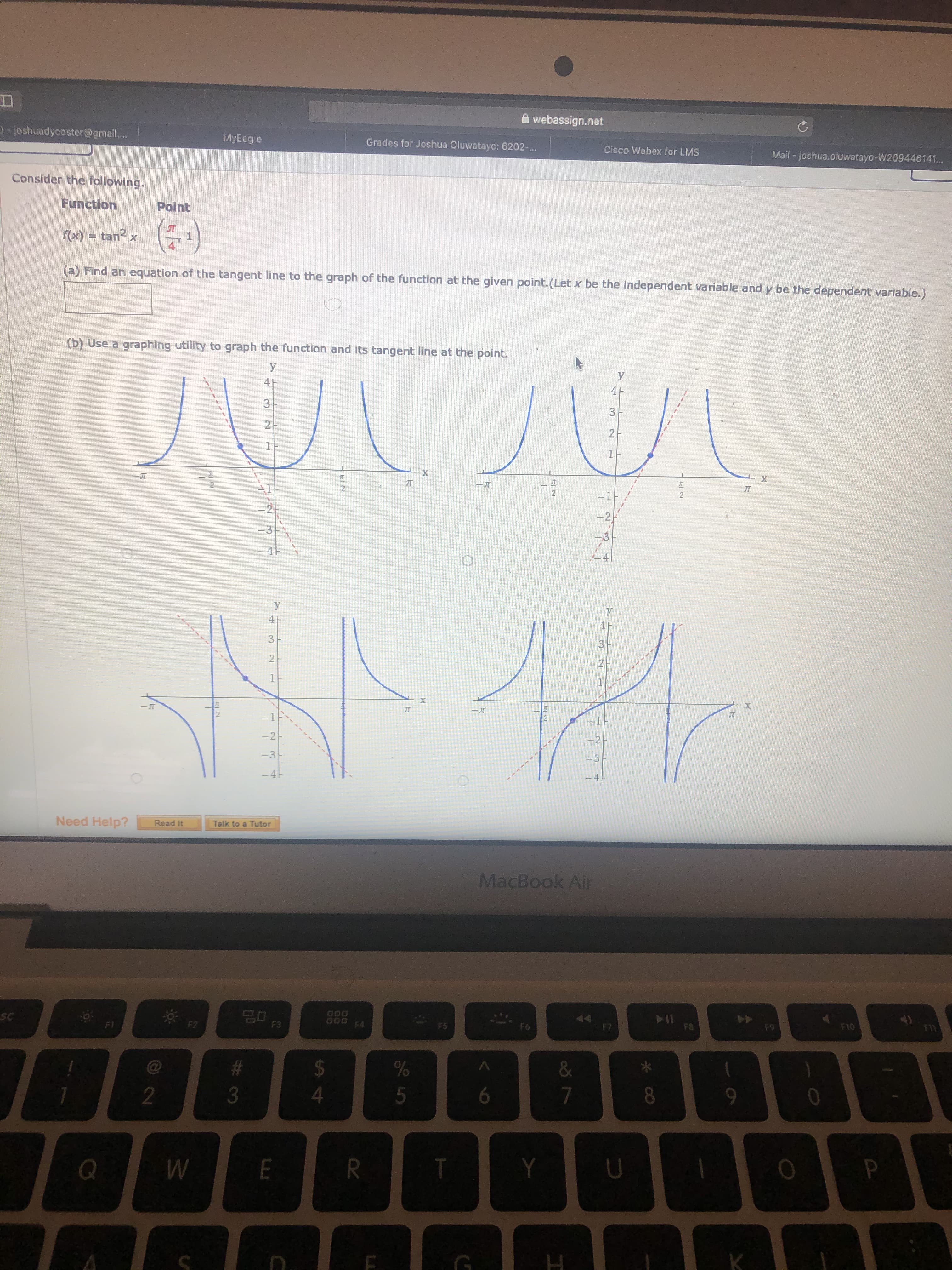 A webassign.net
-joshuadycoster@gmail...
MyEagle
Grades for Joshua Oluwatayo: 6202-..
Cisco Webex for LMS
Mail - joshua.oluwatayo-W209446141...
Consider the following.
Function
Point
(:*)
f(x) = tan x
(a) Find an equation of the tangent line to the graph of the function at the given point.(Let x be the independent variable and y be the dependent variable.)
(b) Use a graphing utility to graph the function and its tangent line at the point.
3
2
11
1-
JT
21
-1F
-2-
3D3-
-4H
У
4ト
3
-1
-2-
-3-
-4H
41
Need Help?
Read It
Talk to a Tutor
MacBook Air
20
7D F3
44
F9
GOD FA
FA
F10
SC
F5
F6
F7
F)
F2
%2$
3
6
7
9-
E
R.
* CO
ఇ
