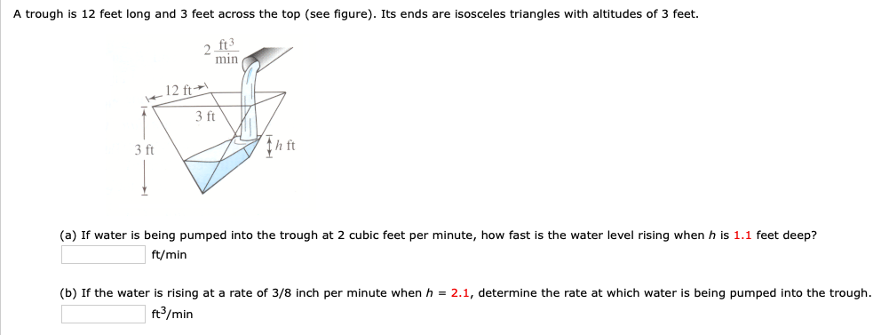 A trough is 12 feet long and 3 feet across the top (see figure). Its ends are isosceles triangles with altitudes of 3 feet.
2 ft3
min
12 ft→
3 ft
3 ft
th ft
(a) If water is being pumped into the trough at 2 cubic feet per minute, how fast is the water level rising when h is 1.1 feet deep?
ft/min
(b) If the water is rising at a rate of 3/8 inch per minute when h = 2.1, determine the rate at which water is being pumped into the trough.
ft3/min
