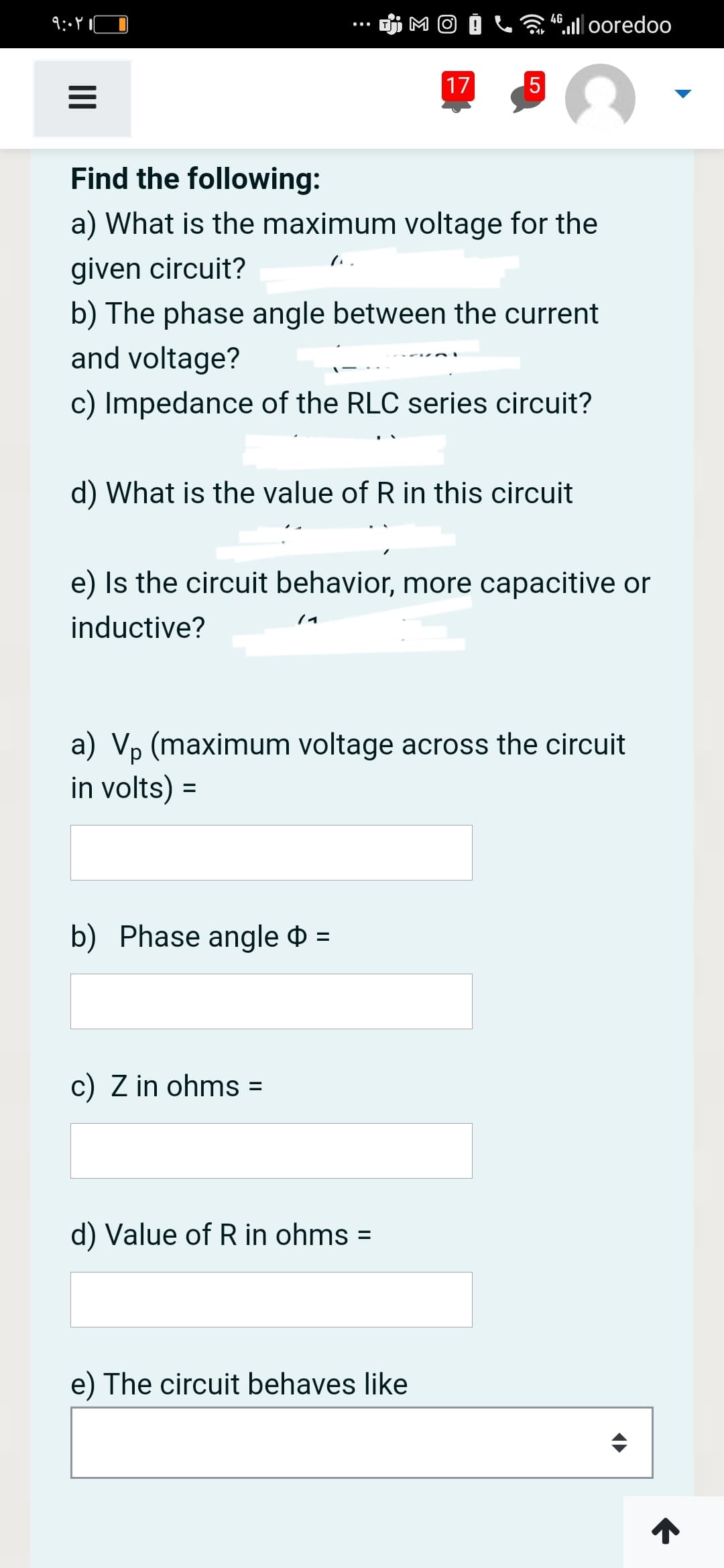 4.l 0oredoo
17
5
Find the following:
a) What is the maximum voltage for the
given circuit?
*リ
b) The phase angle between the current
and voltage?
c) Impedance of the RLC series circuit?
d) What is the value of R in this circuit
e) Is the circuit behavior, more capacitive or
/イ
inductive?
a) Vp (maximum voltage across the circuit
in volts) =
b) Phase angle $ =
c) Z in ohms =
d) Value of R in ohms =
%3D
e) The circuit behaves like
