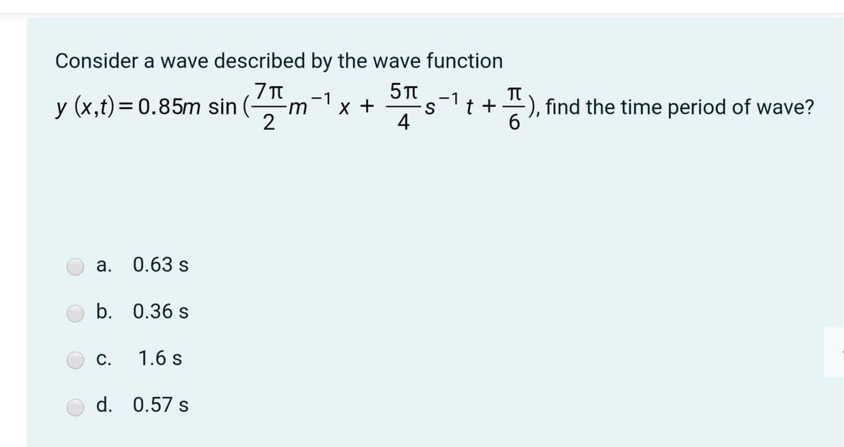 Consider a wave described by the wave function
5 TT
5
-1
-1
y (x,t)= 0.85m sin
X +
t +
), find the time period of wave?
-m
2
4
6.
а.
0.63 s
b. 0.36 s
С.
1.6 s
d. 0.57 s
