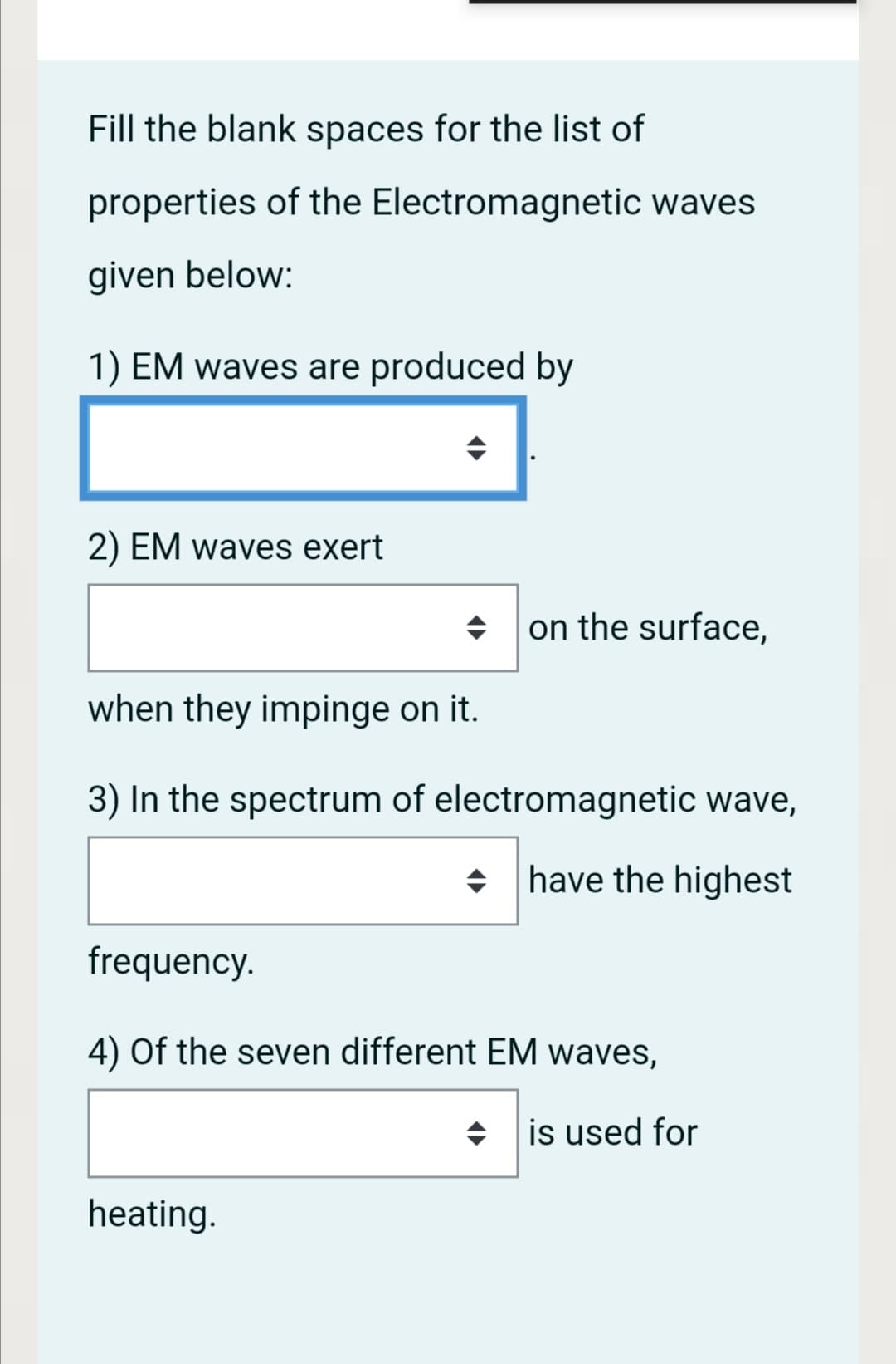 Fill the blank spaces for the list of
properties of the Electromagnetic waves
given below:
1) EM waves are produced by
2) EM waves exert
on the surface,
when they impinge on it.
3) In the spectrum of electromagnetic wave,
have the highest
frequency.
4) Of the seven different EM waves,
is used for
heating.
