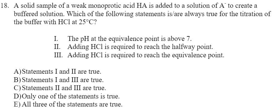 18. A solid sample of a weak monoprotic acid HA is added to a solution of A to create a
buffered solution. Which of the following statements is/are always true for the titration of
the buffer with HCl at 25°C?
I.
The pH at the equivalence point is above 7.
II. Adding HCl is required to reach the halfway point.
III. Adding HCl is required to reach the equivalence point.
A)Statements I and II are true.
B) Statements I and III are true.
C) Statements II and III are true.
D)Only one of the statements is true.
E) All three of the statements are true.
