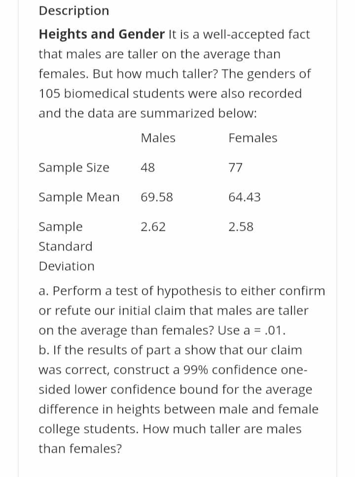 Description
Heights and Gender It is a well-accepted fact
that males are taller on the average than
females. But how much taller? The genders of
105 biomedical students were also recorded
and the data are summarized below:
Males
Females
Sample Size
48
77
Sample Mean
69.58
64.43
Sample
2.62
2.58
Standard
Deviation
a. Perform a test of hypothesis to either confirm
or refute our initial claim that males are taller
on the average than females? Use a = .01.
b. If the results of part a show that our claim
was correct, construct a 99% confidence one-
sided lower confidence bound for the average
difference in heights between male and female
college students. How much taller are males
than females?
